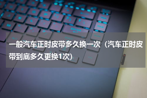 一般汽车正时皮带多久换一次（汽车正时皮带到底多久更换1次）