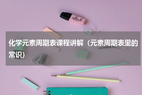 化学元素周期表课程讲解（元素周期表里的常识）
