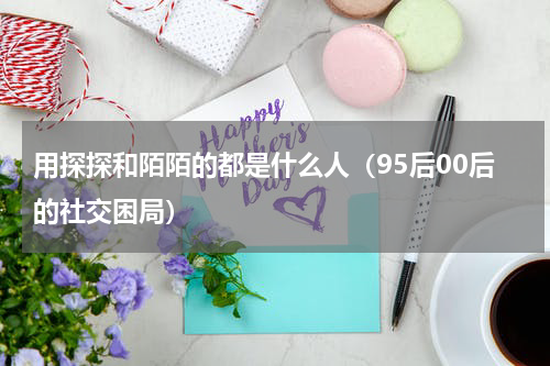 用探探和陌陌的都是什么人（95后00后的社交困局）