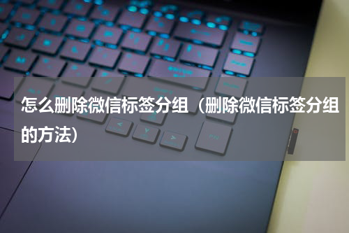 怎么删除微信标签分组（删除微信标签分组的方法）