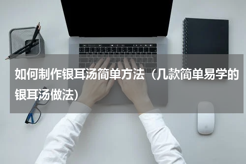 如何制作银耳汤简单方法（几款简单易学的银耳汤做法）