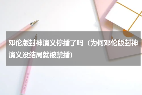 邓伦版封神演义停播了吗（为何邓伦版封神演义没结局就被禁播）