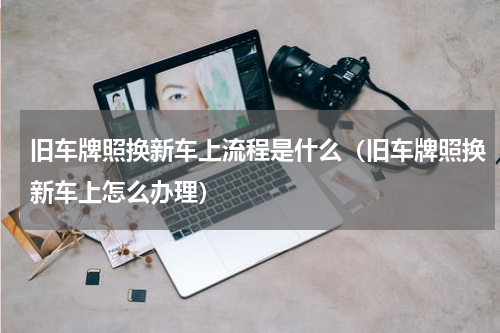 旧车牌照换新车上流程是什么（旧车牌照换新车上怎么办理）