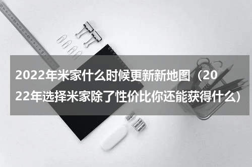 2022年米家什么时候更新新地图（2022年选择米家除了性价比你还能获得什么）