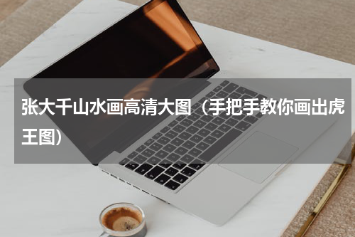 张大千山水画高清大图（手把手教你画出虎王图）