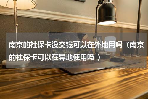 南京的社保卡没交钱可以在外地用吗（南京的社保卡可以在异地使用吗_）