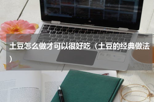 土豆怎么做才可以很好吃（土豆的经典做法）