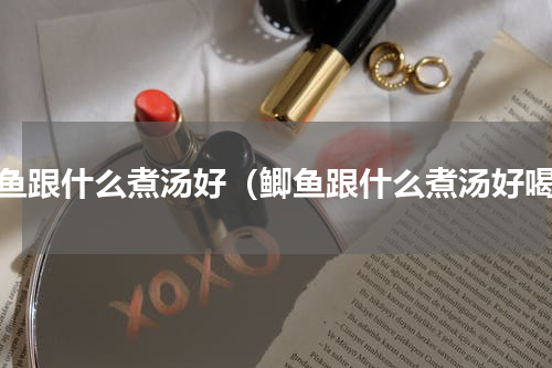 鲫鱼跟什么煮汤好（鲫鱼跟什么煮汤好喝）