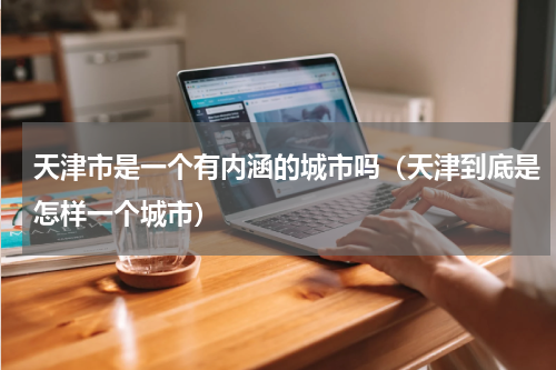 天津市是一个有内涵的城市吗（天津到底是怎样一个城市）