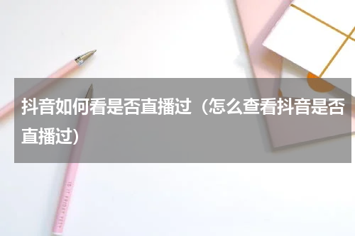 抖音如何看是否直播过（怎么查看抖音是否直播过）