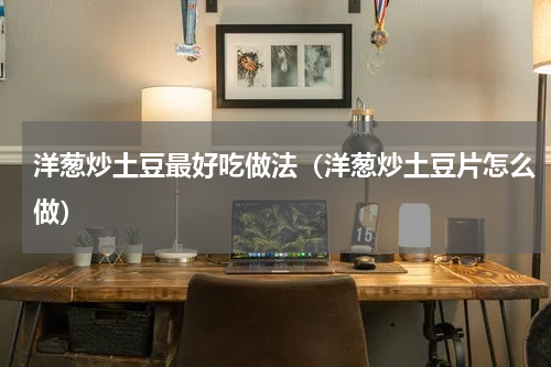 洋葱炒土豆最好吃做法（洋葱炒土豆片怎么做）