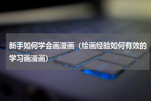 新手如何学会画漫画（绘画经验如何有效的学习画漫画）