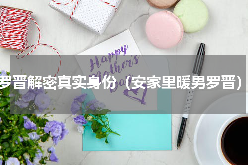 罗晋解密真实身份（安家里暖男罗晋）
