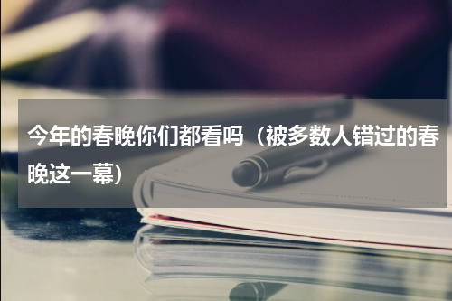 今年的春晚你们都看吗（被多数人错过的春晚这一幕）