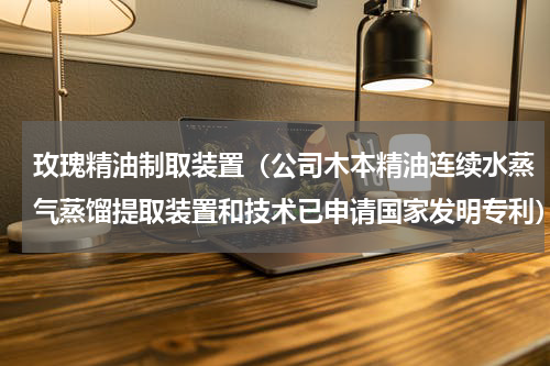 玫瑰精油制取装置（公司木本精油连续水蒸气蒸馏提取装置和技术已申请国家发明专利）