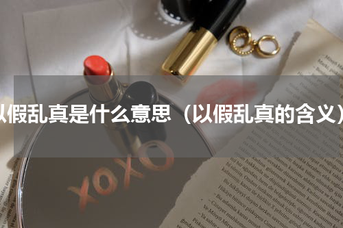 以假乱真是什么意思（以假乱真的含义）