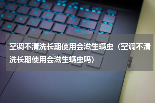 空调不清洗长期使用会滋生螨虫（空调不清洗长期使用会滋生螨虫吗）