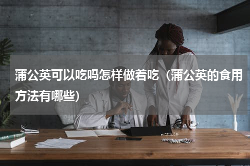 蒲公英可以吃吗怎样做着吃（蒲公英的食用方法有哪些）