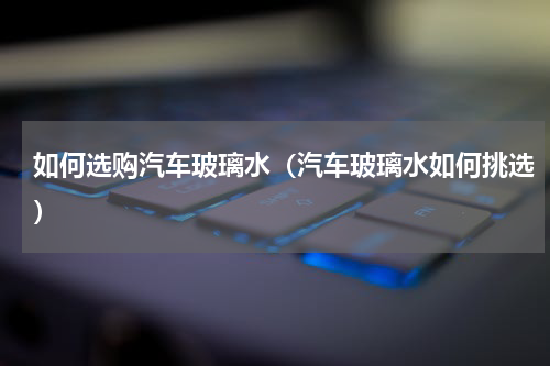 如何选购汽车玻璃水（汽车玻璃水如何挑选）