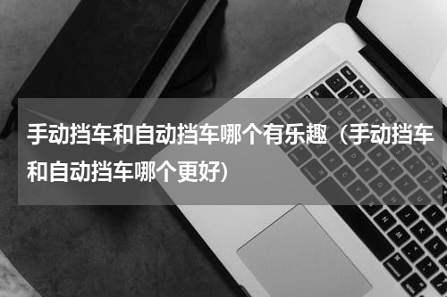 手动挡车和自动挡车哪个有乐趣（手动挡车和自动挡车哪个更好）