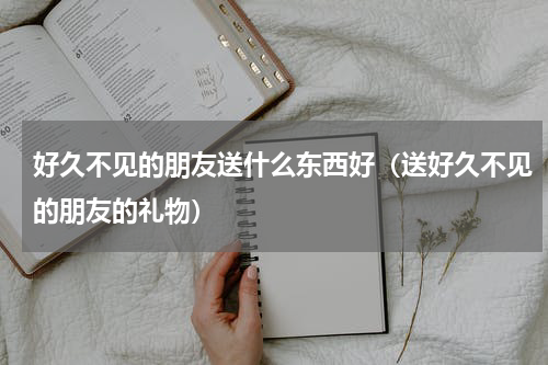 好久不见的朋友送什么东西好（送好久不见的朋友的礼物）