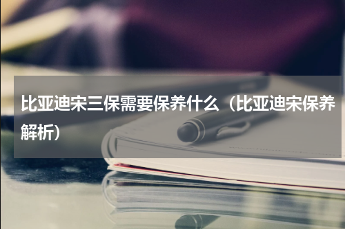 比亚迪宋三保需要保养什么（比亚迪宋保养解析）