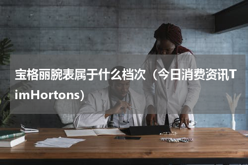 宝格丽腕表属于什么档次（今日消费资讯TimHortons）