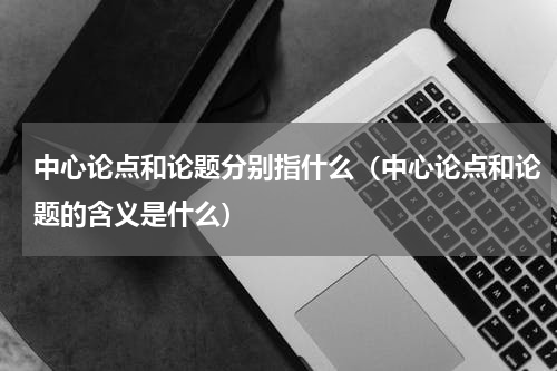 中心论点和论题分别指什么（中心论点和论题的含义是什么）