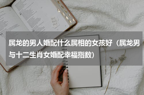 属龙的男人婚配什么属相的女孩好（属龙男与十二生肖女婚配幸福指数）