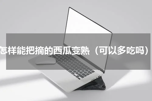 怎样能把摘的西瓜变熟（可以多吃吗）
