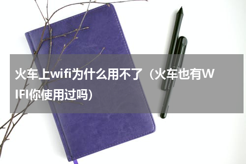 火车上wifi为什么用不了（火车也有WIFI你使用过吗）