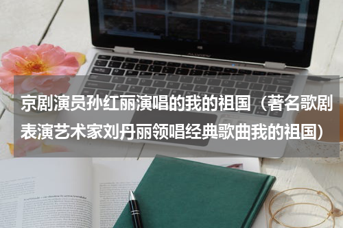 京剧演员孙红丽演唱的我的祖国（著名歌剧表演艺术家刘丹丽领唱经典歌曲我的祖国）