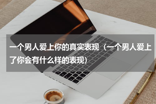 一个男人爱上你的真实表现（一个男人爱上了你会有什么样的表现）