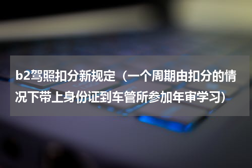 b2驾照扣分新规定（一个周期由扣分的情况下带上身份证到车管所参加年审学习）