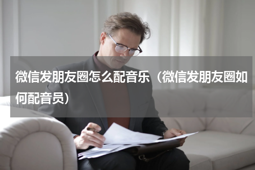 微信发朋友圈怎么配音乐（微信发朋友圈如何配音员）