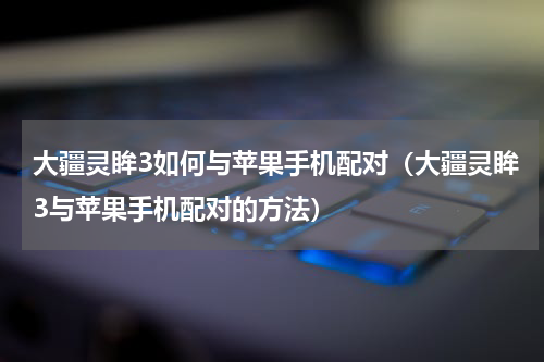 大疆灵眸3如何与苹果手机配对（大疆灵眸3与苹果手机配对的方法）