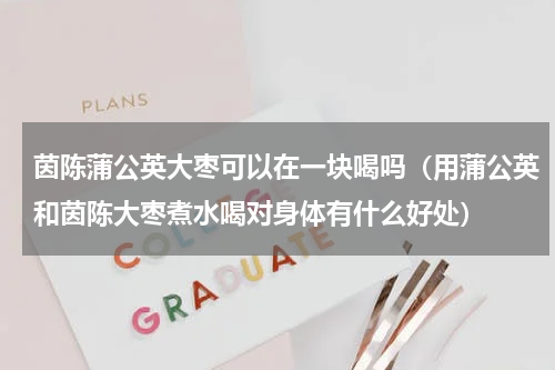 茵陈蒲公英大枣可以在一块喝吗（用蒲公英和茵陈大枣煮水喝对身体有什么好处）