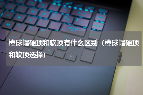 棒球帽硬顶和软顶有什么区别（棒球帽硬顶和软顶选择）