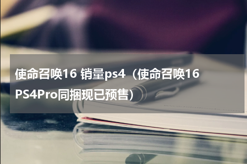 使命召唤16 销量ps4（使命召唤16PS4Pro同捆现已预售）