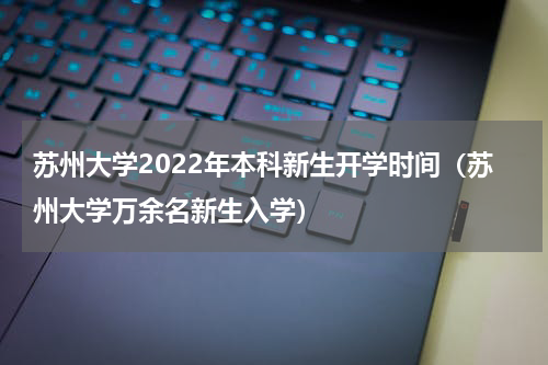 苏州大学2022年本科新生开学时间（苏州大学万余名新生入学）