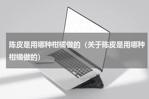 陈皮是用哪种柑橘做的（关于陈皮是用哪种柑橘做的）