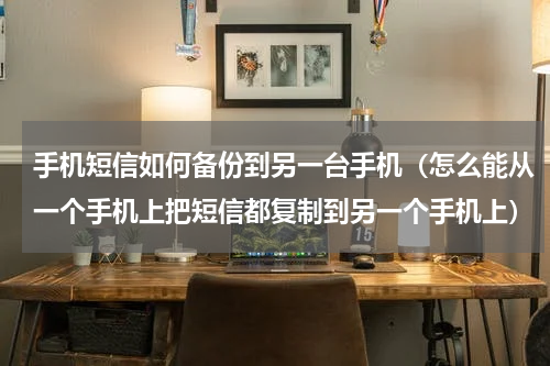 手机短信如何备份到另一台手机（怎么能从一个手机上把短信都复制到另一个手机上）