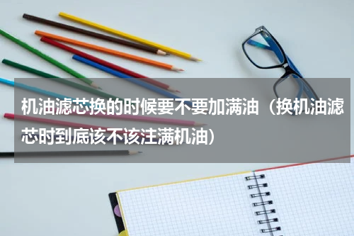 机油滤芯换的时候要不要加满油（换机油滤芯时到底该不该注满机油）