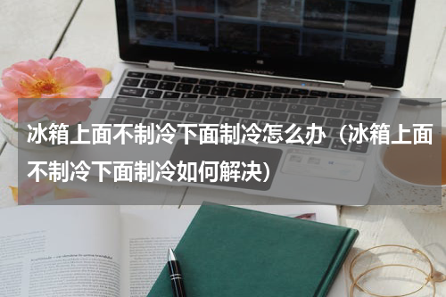 冰箱上面不制冷下面制冷怎么办（冰箱上面不制冷下面制冷如何解决）