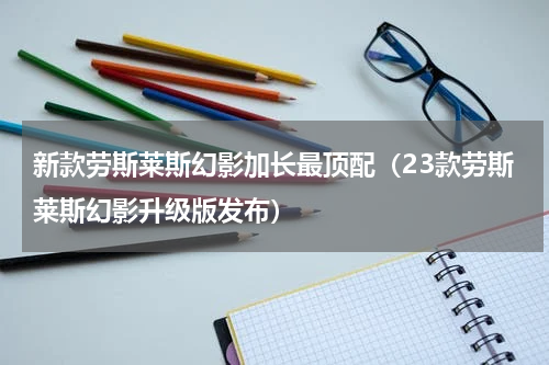 新款劳斯莱斯幻影加长最顶配（23款劳斯莱斯幻影升级版发布）