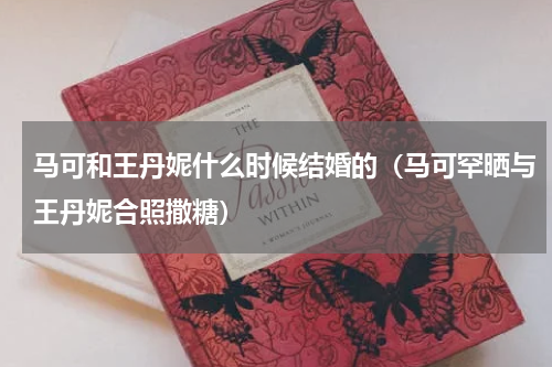 马可和王丹妮什么时候结婚的（马可罕晒与王丹妮合照撒糖）