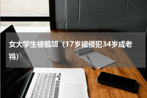 女大学生被截胡（17岁被侵犯34岁成老鸨）