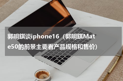 郭明錤谈iphone16（郭明錤Mate50的前景主要看产品规格和售价）
