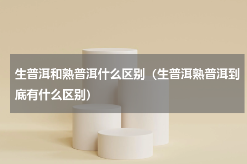 生普洱和熟普洱什么区别（生普洱熟普洱到底有什么区别）