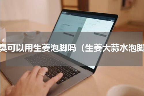 脚臭可以用生姜泡脚吗（生姜大蒜水泡脚）